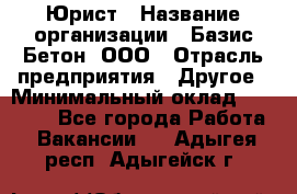 Юрист › Название организации ­ Базис-Бетон, ООО › Отрасль предприятия ­ Другое › Минимальный оклад ­ 25 000 - Все города Работа » Вакансии   . Адыгея респ.,Адыгейск г.